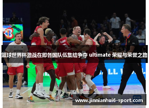 篮球世界杯激战在即各国队伍集结争夺 ultimate 荣耀与荣誉之路
