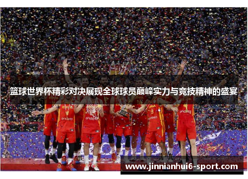 篮球世界杯精彩对决展现全球球员巅峰实力与竞技精神的盛宴