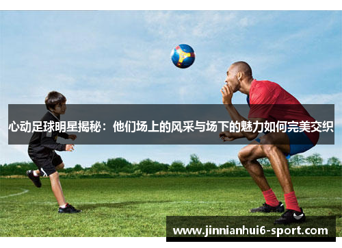 心动足球明星揭秘：他们场上的风采与场下的魅力如何完美交织