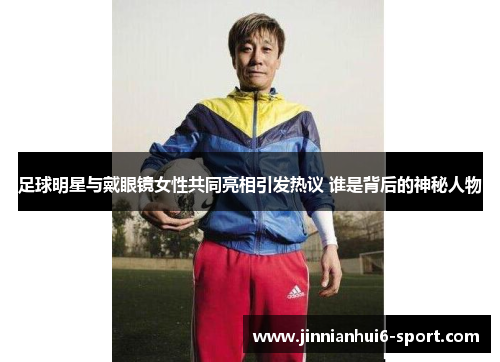 足球明星与戴眼镜女性共同亮相引发热议 谁是背后的神秘人物