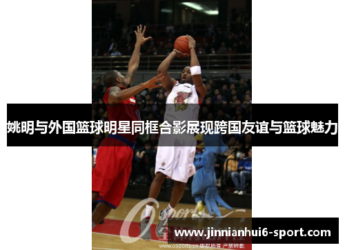 姚明与外国篮球明星同框合影展现跨国友谊与篮球魅力