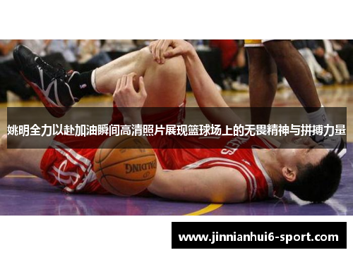 姚明全力以赴加油瞬间高清照片展现篮球场上的无畏精神与拼搏力量