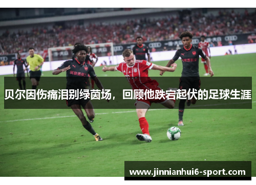 贝尔因伤痛泪别绿茵场，回顾他跌宕起伏的足球生涯