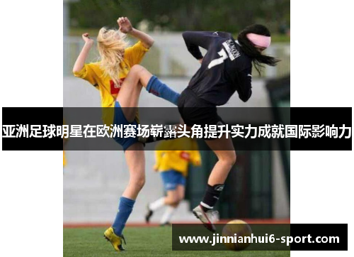 亚洲足球明星在欧洲赛场崭露头角提升实力成就国际影响力