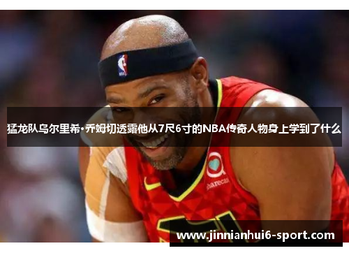 猛龙队乌尔里希·乔姆切透露他从7尺6寸的NBA传奇人物身上学到了什么